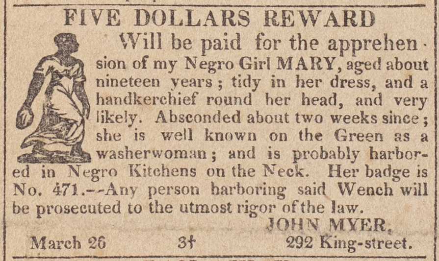 Clipping from newspaper reading "FIVE DOLLARS REWARD Will be paid for the apprehen. sion of my Negro Girl MARY, aged about nineteen years; tidy in her dress, and a handkerchief round her head, and very likely. Absconded about two weeks since; she is well known on the Green as a washerwoman; and is probably harbor- ed in Negro Kitchens on the Neck. Her badge is No. 471.--Any person harboring said Wench will be prosecuted to the utmost rigor of the law. March 26 3+ JOHN MYER, 292 King-street."